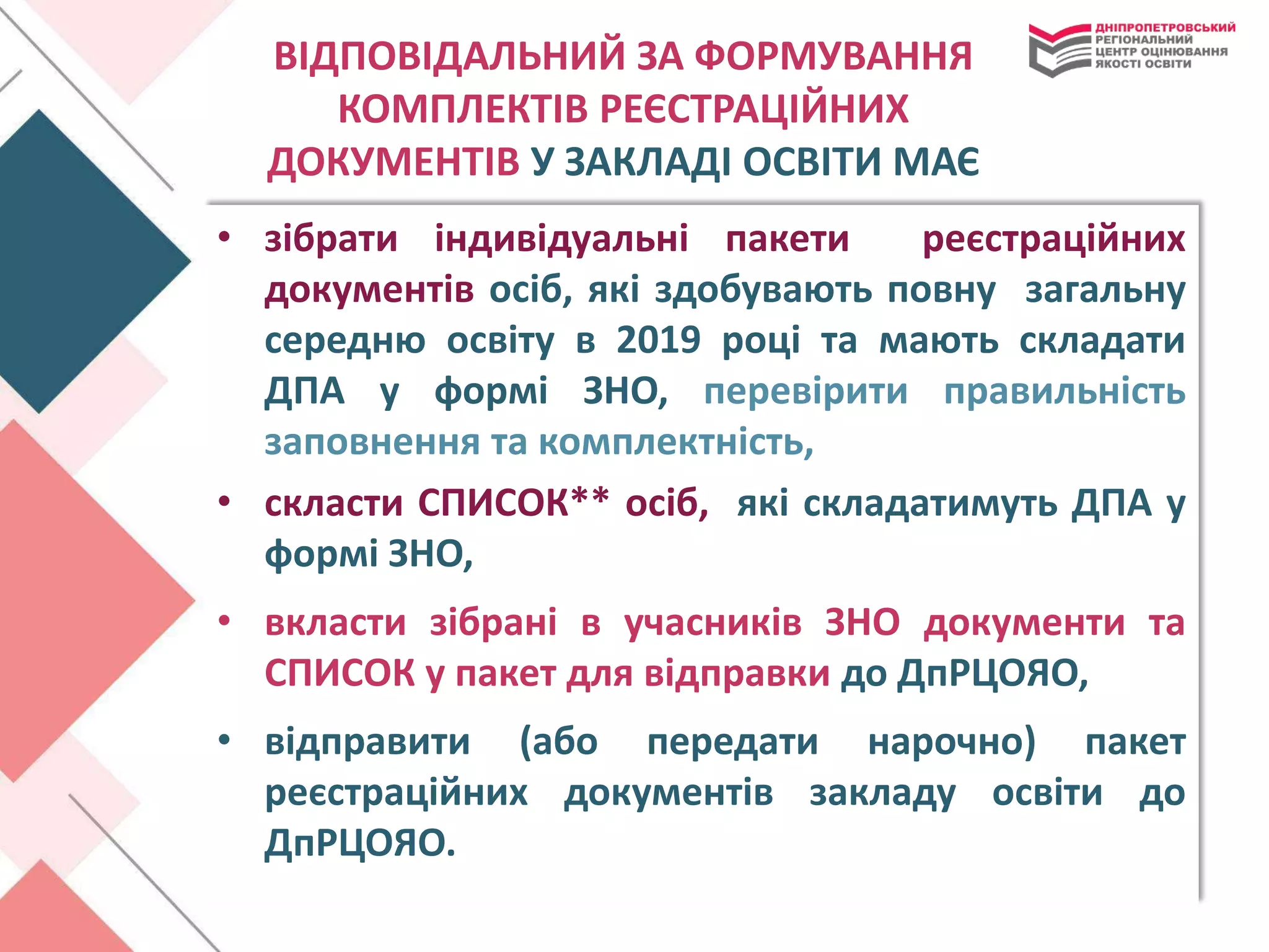 ВІДПОВІДАЛЬНИЙ ЗА ФОРМУВАННЯ
КОМПЛЕКТІВ РЕЄСТРАЦІЙНИХ
ДОКУМЕНТІВ У ЗАКЛАДІ ОСВІТИ МАЄ
• зібрати індивідуальні пакети реєстраційних
документів осіб, які здобувають повну загальну
середню освіту в 2019 році та мають складати
ДПА у формі ЗНО, перевірити правильність
заповнення та комплектність,
• скласти СПИСОК** осіб, які складатимуть ДПА у
формі ЗНО,
• вкласти зібрані в учасників ЗНО документи та
СПИСОК у пакет для відправки до ДпРЦОЯО,
• відправити (або передати нарочно) пакет
реєстраційних документів закладу освіти до
ДпРЦОЯО.
 