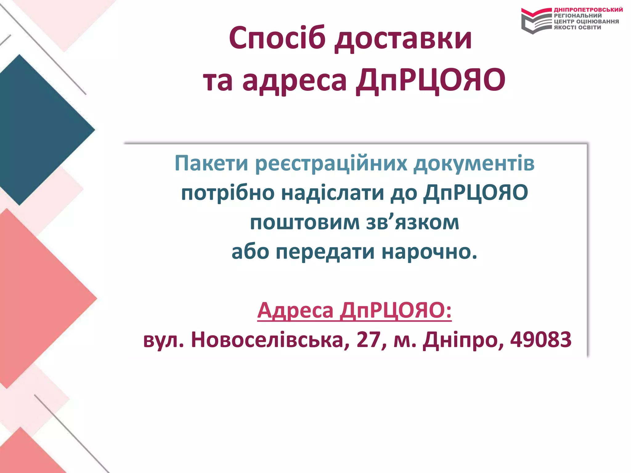 Спосіб доставки
та адреса ДпРЦОЯО
Пакети реєстраційних документів
потрібно надіслати до ДпРЦОЯО
поштовим зв’язком
або передати нарочно.
Адреса ДпРЦОЯО:
вул. Новоселівська, 27, м. Дніпро, 49083
 