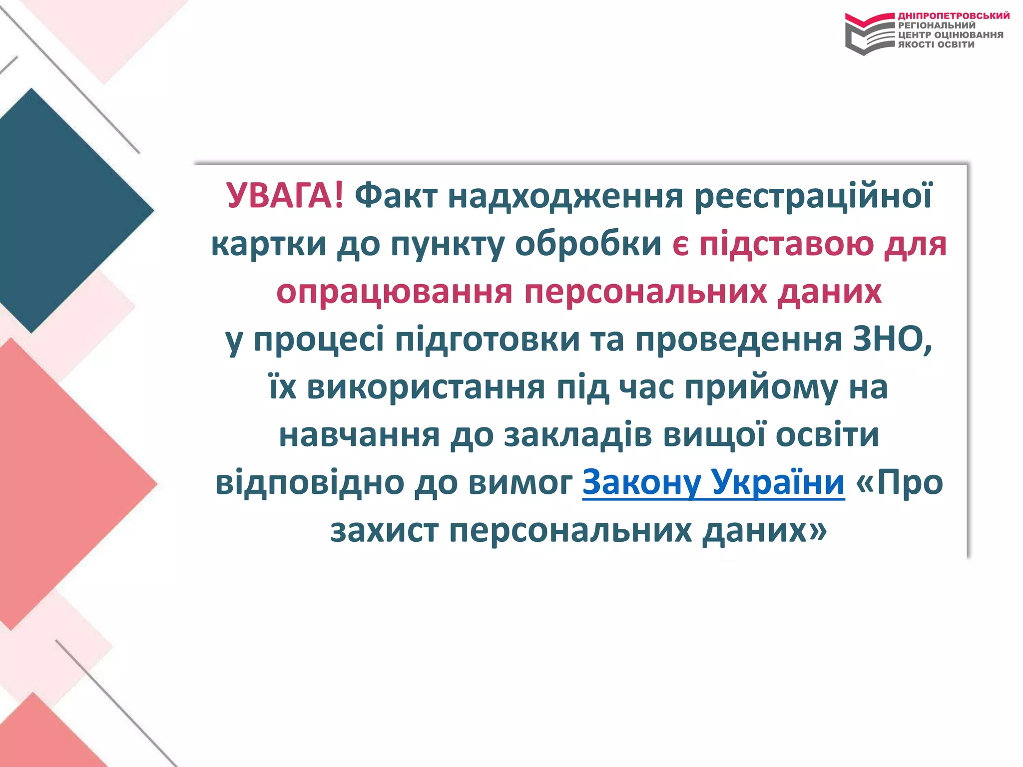 УВАГА! Факт надходження реєстраційної
картки до пункту обробки є підставою для
опрацювання персональних даних
у процесі підготовки та проведення ЗНО,
їх використання під час прийому на
навчання до закладів вищої освіти
відповідно до вимог Закону України «Про
захист персональних даних»
 