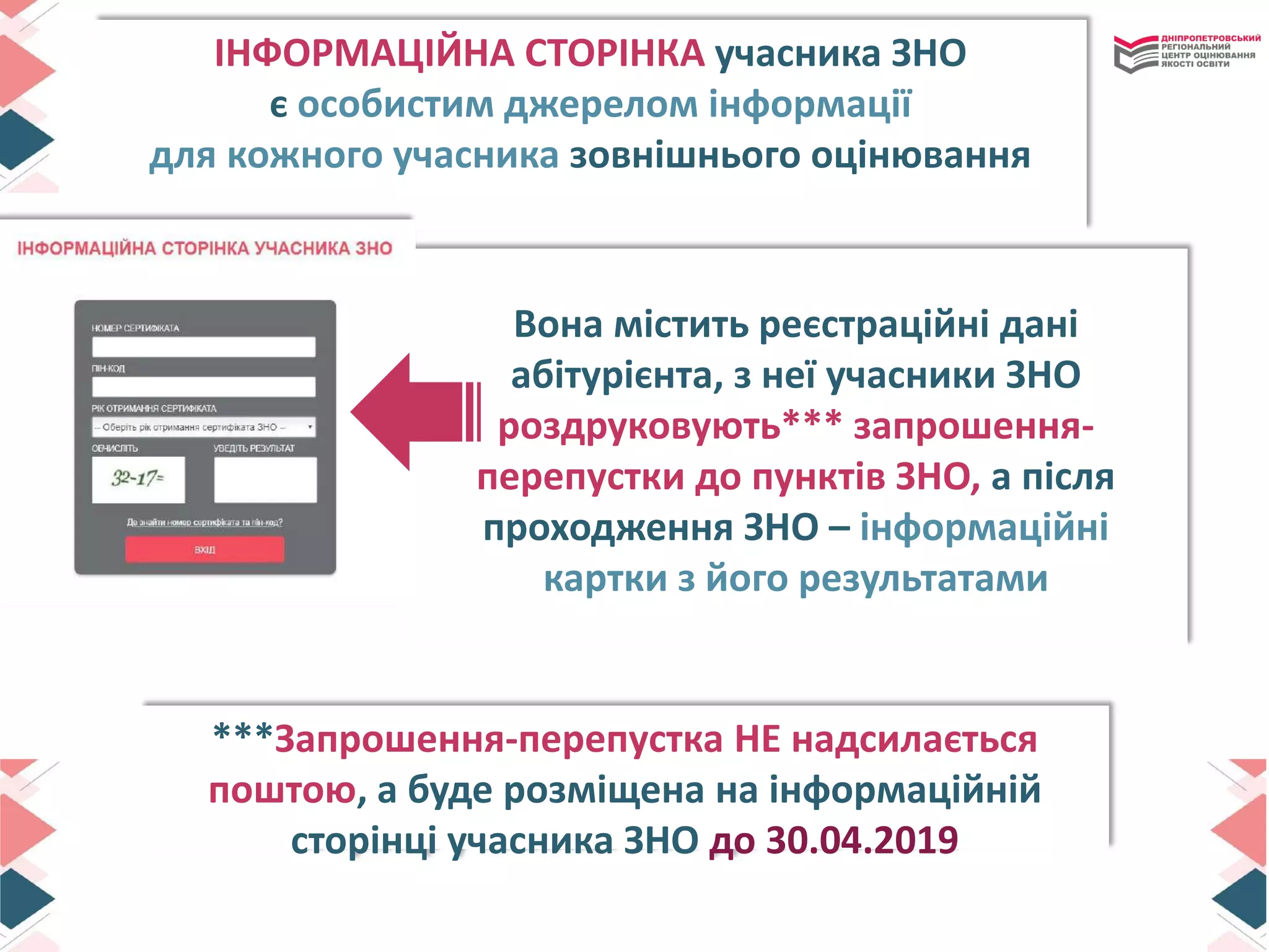 ІНФОРМАЦІЙНА СТОРІНКА учасника ЗНО
є особистим джерелом інформації
для кожного учасника зовнішнього оцінювання
***Запрошення-перепустка НЕ надсилається
поштою, а буде розміщена на інформаційній
сторінці учасника ЗНО до 30.04.2019
Вона містить реєстраційні дані
абітурієнта, з неї учасники ЗНО
роздруковують*** запрошення-
перепустки до пунктів ЗНО, а після
проходження ЗНО – інформаційні
картки з його результатами
 