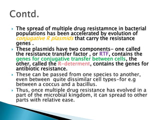  The spread of multiple drug resistamnce in bacterial
populations has been accelerated by evolution of
conjugative R plasmids that carry the resistance
genes .
 These plasmids have two components- one called
the resistance transfer factor , or RTF, contains the
genes for conjugative transfer between cells, the
other, called the R-determent, contains the genes for
antibiotic resistance.
 These can be passed from one species to another,
even between quite dissimilar cell types-for e.g
between a coccus and a bacillus.
 Thus, once multiple drug resistance has evolved in a
part of the microbial kingdom, it can spread to other
parts with relative ease.
 