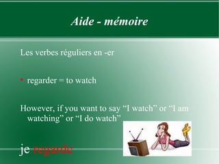 Aide - mémoire Les verbes réguliers en -er regarder = to watch However, if you want to say “I watch” or “I am watching” or “I do watch” je  regarde 