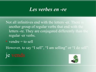 Les verbes en -re Not all infinitives end with the letters -er. There is another group of regular verbs that end with the letters -re. They are conjugated differently than the regular -er verbs. vendre = to sell However, to say “I sell”, “I am selling” or “I do sell”: je  vends 