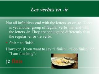 Les verbes en -ir Not all infinitives end with the letters -er or -re. There is yet another group of regular verbs that end with the letters -ir. They are conjugated differently than the regular -er or -re verbs. finir = to finish However, if you want to say “I finish”, “I do finish” or “I am finishing”: je  finis 