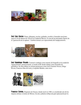 José Luis Cuevas. Pintor, dibujante, escritor, grabador, escultor e ilustrador mexicano,
nació el 26 de febrero de 1934 en la Ciudad de México. Es una de las principales figuras de
la "generación de la ruptura". También destacó coo representante del neofigurativismo.




José Guadalupe Posada. Comenzó a trabajar como maestro de litografía en la ciudad de
Aguascalientes; posteriormente, se mudó al DF donde trabajó como ilustrador de
periódicos. Su obra influyó en artistas posteriores como José Clemente Orozco, Diego
Rivera, Francisco Díaz de León y Leopoldo Méndez, entre otros




Francisco Toledo. Originario de Oaxaca, donde nació en 1940, es considerado uno de los
mejores artistas vivientes de México. Su arte y plástica refleja una gran apreciación por la
 