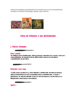 estética de la naturaleza, particularmente la de animales que no son convencionalmente
asociados con la belleza (murciélagos, iguanas, sapos, insectos).




                TIPOS DE PINCELES Y SUS APLICACIONES




1. Pinceles Redondos


Pincel redondo
Se utiliza para delineado, líneas largas, pueden ser rectas, curvas ó
ensortijadas. Se puede lograr diferentes espesores de línea
cambiando la presión.




Delineador extra largo
 Usado para arabescos, ensortijados, delineado de líneas largas,
pincel principal en el Rosemaling para el delineado, comas y
lágrimas. Se puede dirigir el grosor de las líneas con presión. Los
filamentos más largos permiten.



Spotter –
 