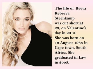 The life of Reeva
Rebecca
Steenkamp
was cut short at
29, on Valentine’s
day in 2013.
She was born on
19 August 1983 in
Cape town, South
Africa. She
graduated in Law
in 2oo5.

 