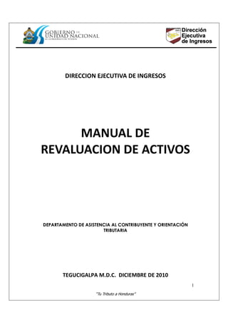 “Tu Tributo a Honduras”
1
DIRECCION EJECUTIVA DE INGRESOS
MANUAL DE
REVALUACION DE ACTIVOS
DEPARTAMENTO DE ASISTENCIA AL CONTRIBUYENTE Y ORIENTACIÓN
TRIBUTARIA
TEGUCIGALPA M.D.C. DICIEMBRE DE 2010
 