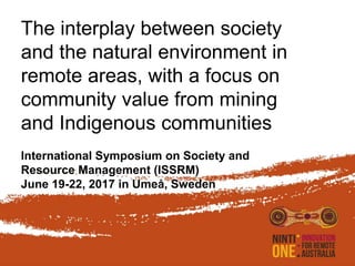 The interplay between society
and the natural environment in
remote areas, with a focus on
community value from mining
and Indigenous communities
International Symposium on Society and
Resource Management (ISSRM)
June 19-22, 2017 in Umeå, Sweden
 