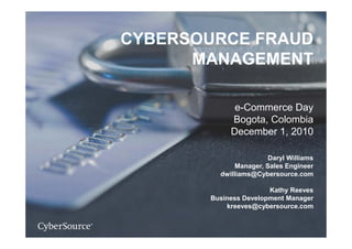CYBERSOURCE FRAUD
      MANAGEMENT

             e-Commerce Day
            Bogota, Colombia
               g
            December 1, 2010

                        Daryl Williams
              Manager, Sales Engineer
         dwilliams@Cybersource.com

                       Kathy Reeves
       Business Development Manager
           kreeves@cybersource.com
 