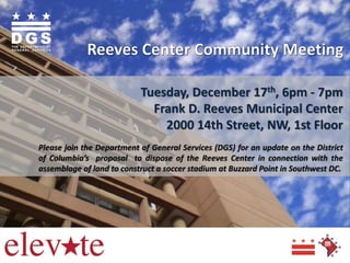 Tuesday, December 17th, 6pm - 7pm
Frank D. Reeves Municipal Center
2000 14th Street, NW, 1st Floor
Please join the Department of General Services (DGS) for an update on the District
of Columbia’s proposal to dispose of the Reeves Center in connection with the
assemblage of land to construct a soccer stadium at Buzzard Point in Southwest DC.

 
