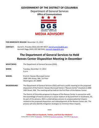 GOVERNMENT OF THE DISTRICT OF COLUMBIA
Department of General Services
Office of Communications

MEDIA ADVISORY
FOR IMMEDIATE RELEASE: November 15, 2013
CONTACT:

Darrell S. Pressley (DGS) 202.997.9017; darrell.pressley@dc.gov
Kenneth Diggs (DGS) 202.580.9361; kenneth.diggs@dc.gov

The Department of General Services to Hold
Reeves Center Disposition Meeting in December
WHAT/WHO:

The Department of General Services (DGS).

WHEN:

Tuesday, December 17, 2013
6 p.m.

WHERE:

Frank D. Reeves Municipal Center
2000 14th Street, NW, 1st Floor
Washington, DC 20009

BACKGROUND:

The Department of General Services (DGS) will host a public meeting on the proposed
disposition of the Frank D. Reeves Municipal Center (“Reeves Center”) located at 2000
14th Street, NW. The meeting will be held on the first floor of the Reeves Center.
The District of Columbia proposes to dispose of the Reeves Center in connection with
the assemblage of land to construct a soccer stadium at Buzzard Point in Southwest, DC.
As part of this process, DGS is undertaking a process to analyze potential impacts
related to the proposed disposition and redevelopment of the Reeves Center site. The
process will also identify mitigation strategies to minimize these impacts.
###

Follow DGS on Facebook, Twitter, and Visit Our Website!
Follow DGS on Twitter at @DCDGS - Facebook at facebook.com/dcdgs - Visit DGS at dgs.dc.gov

 