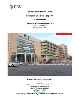 Request for Offers to Lease
            District of Columbia Property
                      The Reeves Center

            2,468 SF of Ground Floor Retail Space
                       2000 14th Street, NW
                       Washington, DC 20009




              Issued: Wednesday, 9/26/2012

                             Issued by:
             The Government of the District of Columbia
                  Department of General Services
                   2000 14th Street NW, Suite 800
                      Washington, DC 20009
                         http://DGS.dc.gov
Offers due by: Thursday, 10/25/2012; no later than 12:00 PM
 