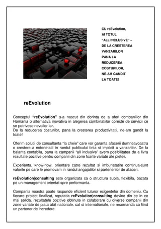 CU reEvolution,
                                                       AI TOTUL
                                                       “ALL INCLUSIVE” –
                                                       DE LA CRESTEREA
                                                       VANZARILOR
                                                       PANA LA
                                                       REDUCEREA
                                                       COSTURILOR,
                                                       NE-AM GANDIT
                                                       LA TOATE!




      reEvolution

Conceptul “reEvolution” s-a nascut din dorinta de a oferi companiilor din
Romania o alternativa inovativa in alegerea combinatiilor corecte de servicii ce
se potrivesc nevoilor lor.
De la reducerea costurilor, pana la cresterea productivitatii, ne-am gandit la
toate!

Oferim solutii de consultanta “la cheie” care vor garanta afacerii dumneavoastra
o crestere a notorietatii in randul publicului tinta si implicit a vanzarilor. De la
balanta contabila, pana la campanii “all inclusive” avem posibilitatea de a livra
rezultate pozitive pentru companii din zone foarte variate ale pieteii.

Experienta, know-how, orientare catre rezultat si imbunatatire continua-sunt
valorile pe care le promovam in randul angajatilor si partenerilor de afaceri.

reEvolution|consulting este organizata ca o structura supla, flexibila, bazata
pe un management orientat spre performanta.

Compania noastra poate raspunde eficient tuturor exigentelor din domeniu. Cu
fiecare proiect finalizat, reputatia reEvolution|consulting devine din ce in ce
mai solida. rezultatele pozitive obtinute in colaborare cu diverse companii din
zone variate de piata atat nationale, cat si internationale, ne recomanda ca fiind
un partener de incredere.
 