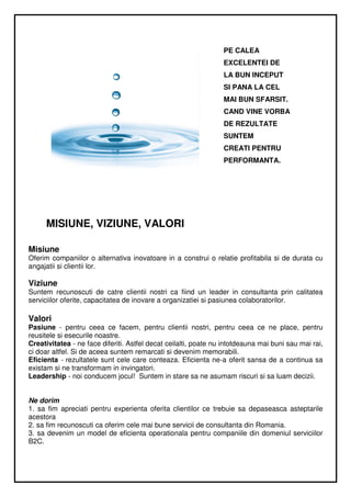 PE CALEA
                                                                 EXCELENTEI DE
                                                                 LA BUN INCEPUT
                                                                 SI PANA LA CEL
                                                                 MAI BUN SFARSIT.
                                                                 CAND VINE VORBA
                                                                 DE REZULTATE
                                                                 SUNTEM
                                                                 CREATI PENTRU
                                                                 PERFORMANTA.




     MISIUNE, VIZIUNE, VALORI

Misiune
Oferim companiilor o alternativa inovatoare in a construi o relatie profitabila si de durata cu
angajatii si clientii lor.

Viziune
Suntem recunoscuti de catre clientii nostri ca fiind un leader in consultanta prin calitatea
serviciilor oferite, capacitatea de inovare a organizatiei si pasiunea colaboratorilor.

Valori
Pasiune - pentru ceea ce facem, pentru clientii nostri, pentru ceea ce ne place, pentru
reusitele si esecurile noastre.
Creativitatea - ne face diferiti. Astfel decat ceilalti, poate nu intotdeauna mai buni sau mai rai,
ci doar altfel. Si de aceea suntem remarcati si devenim memorabili.
Eficienta - rezultatele sunt cele care conteaza. Eficienta ne-a oferit sansa de a continua sa
existam si ne transformam in invingatori.
Leadership - noi conducem jocul! Suntem in stare sa ne asumam riscuri si sa luam decizii.


Ne dorim
1. sa fim apreciati pentru experienta oferita clientilor ce trebuie sa depaseasca asteptarile
acestora
2. sa fim recunoscuti ca oferim cele mai bune servicii de consultanta din Romania.
3. sa devenim un model de eficienta operationala pentru companiile din domeniul serviciilor
B2C.
 