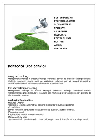 SUNTEM DEDICATI
                                                        PROFESIEI NOASTRE
                                                        SI CU ADEVARAT
                                                        PASIONATI
                                                        SA OBTINEM
                                                        REZULTATE
                                                        PENTRU CLIENTII
                                                        NOSTRI SI
                                                        ASTFEL,
                                                        PENTRU NOI.




PORTOFOLIU DE SERVICII


energy|consulting
Management strategic in afaceri; strategie financiara; servicii de evaluare; strategie juridica;
strategia resurselor umane. studii de fezabilitate; redactare plan de afaceri personalizat;
analize; recomandari; masuri de eficientizare a activitatii firmei

transformation|consulting
Management strategic in afaceri; strategie financiara; strategia resurselor umane;
management de proiect; recutare; redactare plan marketing; crearea si gestionare prtofoliu de
clienti; analize; cercetari

application|consulting
Resurse umane
recrutare si selectie; administrate personal si salarizare; evaluare personal.
Contabilitate
servicii contabile; consultanta fiscala; servicii de evaluare, audit si cenzorat.
Protectia muncii
PSI; medicina muncii; protectia mediului.
Consultanta juridica
drept comercial; dreptul afacerilor; drept civil; dreptul muncii; drept fiscal/ taxe; drept penal.
 