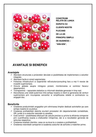 CONSTRUIM
                                                         RELATII DE LUNGA
                                                         DURATA CU
                                                         CLIENTII NOSTRI
                                                         PLECAND
                                                         DE LA UN
                                                         PRINCIPIU SIMPLU
                                                         DE BUSINESS –
                                                         “WIN-WIN”.




    AVANTAJE SI BENEFICII

Avantajele
     Abordare structurata a proiectelor derulate si posibilitatea de implementare a solutiilor
     integrate;
     Abordare facila si corect segmentata;
     Folosirea infrastructurii si experientei reEvolution|consulting fara a mai fi nevoie de
     investitii suplimentare.
     Viziune globala asupra intregului proiect, monitorizarea si controlul fiecarui
     departament;
     Transparenta – rapoartele statistice cu informatii detaliate generate in timp real;
     Dezvoltarea unei relatii puternice intre echipa noastra si client si generarea de venituri
     suplimentare prin incurajarea vanzarilor si simplificarea relatiei si contractului cu
     angajatii dvs.


Beneficiile
     Cresterea productivitatii angajatilor prin eliminarea timpilor dedicati activitatilor pe care
     echipa noastra le va prelua;
     Cresterea profitabilitatii datorita scurtarii proceselor din departamentele contabilitate,
     HR, juridic si a costurilor asociate cu acestea;
     Cost control – posibilitatea efectuarii de calcule precise cu privire la eficienta companiei
     prin cuantificarea exacta a cheltuielilor intreprinse, dar si a rezultatelor generate de
     actiunea respectiva;
     Cresterea loialitatii clientilor, ceea ce va duce la o crestere a profitabilitatii;
     Cresterea notorietatii companiei si scaderea costurilor de achizitie a materiilor prime.
 