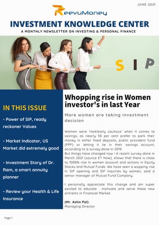 INTHISISSUE
- Power of SIP, ready
reckoner Values
- Market Indicator, US
Market did extremely good
- Investment Story of Dr.
Ram, a smart annuity
planner
- Review your Health  Life
Insurance
WhoppingriseinWomen
investor'sinlastYear
More women are taking investment
decision
Women were 'recklessly cautious' when it comes to
savings, as nearly 58 per cent prefer to park their
money in either fixed deposits, public provident fund
(PPF) or letting it lie in their savings account,
according to a survey done in 2019.
But things have changed now ! A recent survey done in
March 2021 (source ET Now), shows that there is close
to 1000% rise in women account and actions in Equity
Stocks and Mutual Funds. We have seen a wopping rise
in SIP opening and SIP inquiries by women, said a
senior manager of Mutual Fund Company.
I personally appreciate this change and am super
excited to educate . motivate and serve these new
entrants in Financial Market.
(Mr. Ashis Pal)
Managing Director
INVESTMENT KNOWLEDGE CENTER
A MONTHLY NEWSLETTER ON INVESTING  PERSONAL FINANCE
JUNE 2021
S I P
Page 1
 