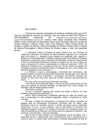 RELATÓRIO
Cuida-se de reexame necessário de sentença prolatada pelo juízo da 2ª
Vara da Fazenda da comarca de Criciúma, que nos autos da Ação Civil Pública nº
020.08.024664-8 (disponível em <http://esaj.tjsc.jus.br/cpopg/show.do?processo.
codigo=0K0007QAN0000&processo.foro=20> acesso nesta data), encetada pelo Ministério
Público contra o Município de Siderópolis, Mauro José Zuchinalli, Maria de Lourdes de
Oliveira Marques, Fabiana Costa, Vera Lúcia Marques, Maria Gorete Nunes de
Anselmo, Ligirlani de Oliveira, Sônia Emenegildo de Oliveira, Eloísa Coelho, Suzana
de Oliveira Emenegildo e Maria Cristina de Oliveira, julgou o feito nos seguintes
termos:
[...] Ministério Público do Estado de Santa Catarina, por seu Promotor de
Justiça com atribuição na Curadoria do Meio Ambiente, ingressou com a presente
ação civil pública [...], alegando, para embasar sua pretensão, que, segundo o
Relatório de Vistoria/Inspeção nº 55/2008, elaborado pela Polícia Militar de Proteção
Ambiental, os requeridos, salvo o Município de Siderópolis, ocuparam irregularmente
a Área de Preservação Permanente situada às margens de um curso d´água que
cruza o loteamento da Cohab, implementado no imóvel de matrícula nº 5.217, em
Siderópolis. Salientou que a ocupação foi feita por 10 (dez) casas de madeira, em
condições precárias de saneamento básico e qualidade de vida, o que resultou em
desconformidades ao meio ambiente [...].
[...] Pretende o autor a desocupação e demolição das construções, com
posterior limpeza, da Área de Preservação Permanente ocupada pelos réus, além da
recomposição dos danos ambientais e recondução das famílias carentes que
residem no local para outra área, digna de moradia, conforme pormenorizado na
inicial.
De início, passo ao exame das preliminares invocadas.
O réu Mauro José Zucchinali alegou o decurso do prazo prescricional de vinte
anos para ingresso da presente demanda, ao argumento que o feito constitui, na
realidade, ação de desapropriação indireta.
Sem razão o requerido.
In casu, a demanda proposta pelo parquet visa tutelar o direito a um meio
ambiente ecologicamente equilibrado [...].
Assim, sendo imprescritível a pretensão deduzida em ação civil pública que
visa à recuperação de meio ambiente degradado, afasto a prejudicial de mérito
invocada.
No mais, o pedido de chamamento ao processo dos demais ocupantes da
alegada Área de Preservação Permanente, formulado pelo réu Mauro José
Zucchinali, sequer foi apreciado durante o trâmite processual porque totalmente
impertinente. In casu, a toda evidência, não se está diante de nenhuma das
hipóteses previstas no artigo 77 do Código de Processo Civil, sobretudo porque, em
caso de procedência da demanda, não haverá direito de regresso do requerido - que
promoveu o chamamento - contra os chamados.
Não há que se falar, também, em impossibilidade jurídica do pedido, sob o
argumento de que o requerimento não é compreensível, pois é perceptível que a
causa de pedir e o pedido estão direcionados à noticiada degradação de Área de
Gabinete Des. Luiz Fernando Boller
 
