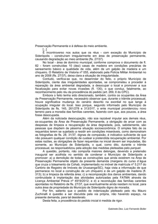 Preservação Permanente e à defesa do meio ambiente.
[...]
É incontroverso nos autos que os réus - com exceção do Município de
Siderópolis - construíram irregularmente em área de preservação permanente,
causando degradação ao meio ambiente (fls. 27/37).
No local - área de domínio municipal, conforme comprova o documento de fl.
82 - foram construídas 10 (dez) casas de madeira em condições precárias de
saneamento básico e qualidade de vida, além de um galpão de madeira e um
chiqueiro. O Relatório de Vistoria nº 055, elaborado pela Polícia Militar Ambiental no
ano de 2008 (fls. 27/37), deixa clara a situação de irregularidade.
Contudo, verifica-se que, no desenrolar do feito, o próprio Município de
Siderópolis, ciente das irregularidades apontadas, se comprometeu a proceder à
reparação da área ambiental degradada, a desocupar o local e promover a sua
fiscalização para evitar novas invasões (fl. 130), o que conduz, fatalmente, ao
reconhecimento pelo réu da procedência do pedido (art. 269, II do CPC).
Embora o feito tenha sido direcionado, também, contra os ocupantes da Área
de Preservação Permanente, necessário observar que, durante o trâmite processual,
houve significativa mudança do cenário descrito na exordial no que tange à
ocupação irregular do local. Isso porque, segundo informado pelo Município de
Siderópolis às fls. 145, 261/278 e 313/317, o ente municipal providenciou novo
terreno para a moradia das famílias carentes, fazendo com que, aos poucos, a área
fosse desocupada.
Além da noticiada desocupação, não soa razoável imputar aos demais réus,
ex-ocupantes da Área de Preservação Permanente, a obrigação de arcar com as
despesas de limpeza e recuperação da área degradada, pois, sabidamente, são
pessoas que dispõem de péssima situação socioeconômica. O simples fato de os
requeridos terem se sujeitado a residir em condições miseráveis, como demonstram
as fotografias de fls. 28, 31/37, dignas de compaixão, é indicativo suficiente de que
não possuem qualquer condição de custear a pretendida recuperação ambiental. Por
estas razões, as obrigações de fazer requeridas na inicial devem ser imputadas, tão
somente, ao Município de Siderópolis, o qual, como dito, durante o trâmite
processual, se responsabilizou pela adoção das medidas pleiteadas pelo parquet.
A questão, portanto, não comporta maiores delongas, devendo a pretensão
inaugural ser acolhida no sentido de condenar o Município de Siderópolis a
promover: a) a demolição de todas as construções que ainda existirem na Área de
Preservação Permanente objeto da presente demanda (margens do curso d´água
que cruza o loteamento da Cohab, implementado no imóvel de matrícula nº 5.217 do
Cartório de Registro de Imóveis de Urussanga/SC), haja vista a informação de que
permanece no local a construção de um chiqueiro e de um galpão de madeira (fl.
313); b) a limpeza da referida área; c) a recomposição dos danos ambientais, dando
continuidade à implantação das atividades autorizadas pela FATMA através da
Licença Ambiental Prévia nº 4919/2012; e d) a recondução das famílias carentes
apontadas no Relatório de fls. 27/37, que eventualmente ainda residam no local, para
outra área de propriedade do Município de Siderópolis digno de moradia.
Por fim, saliento que o pedido de indenização pleiteado pelo réu Mauro
Zuchinalli é questão a ser discutida pela via própria, não havendo espaço, na
presente demanda, para tal desiderato.
Desta feita, a procedência do pedido inicial é medida de rigor.
Gabinete Des. Luiz Fernando Boller
 