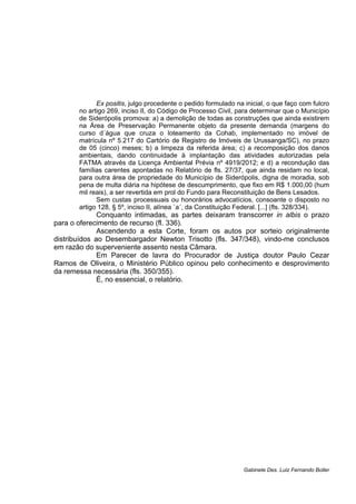Ex positis, julgo procedente o pedido formulado na inicial, o que faço com fulcro
no artigo 269, inciso II, do Código de Processo Civil, para determinar que o Município
de Siderópolis promova: a) a demolição de todas as construções que ainda existirem
na Área de Preservação Permanente objeto da presente demanda (margens do
curso d´água que cruza o loteamento da Cohab, implementado no imóvel de
matrícula nº 5.217 do Cartório de Registro de Imóveis de Urussanga/SC), no prazo
de 05 (cinco) meses; b) a limpeza da referida área; c) a recomposição dos danos
ambientais, dando continuidade à implantação das atividades autorizadas pela
FATMA através da Licença Ambiental Prévia nº 4919/2012; e d) a recondução das
famílias carentes apontadas no Relatório de fls. 27/37, que ainda residam no local,
para outra área de propriedade do Município de Siderópolis, digna de moradia, sob
pena de multa diária na hipótese de descumprimento, que fixo em R$ 1.000,00 (hum
mil reais), a ser revertida em prol do Fundo para Reconstituição de Bens Lesados.
Sem custas processuais ou honorários advocatícios, consoante o disposto no
artigo 128, § 5º, inciso II, alínea `a´, da Constituição Federal. [...] (fls. 328/334).
Conquanto intimadas, as partes deixaram transcorrer in albis o prazo
para o oferecimento de recurso (fl. 336).
Ascendendo a esta Corte, foram os autos por sorteio originalmente
distribuídos ao Desembargador Newton Trisotto (fls. 347/348), vindo-me conclusos
em razão do superveniente assento nesta Câmara.
Em Parecer de lavra do Procurador de Justiça doutor Paulo Cezar
Ramos de Oliveira, o Ministério Público opinou pelo conhecimento e desprovimento
da remessa necessária (fls. 350/355).
É, no essencial, o relatório.
Gabinete Des. Luiz Fernando Boller
 