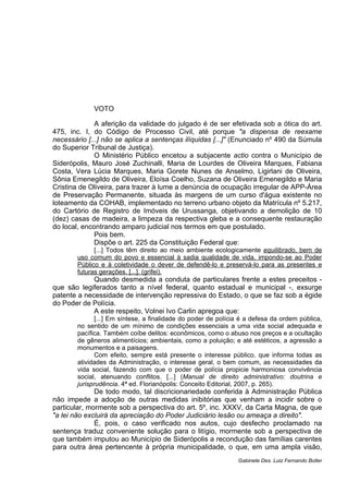 VOTO
A aferição da validade do julgado é de ser efetivada sob a ótica do art.
475, inc. I, do Código de Processo Civil, até porque "a dispensa de reexame
necessário [...] não se aplica a sentenças ilíquidas [...]" (Enunciado nº 490 da Súmula
do Superior Tribunal de Justiça).
O Ministério Público encetou a subjacente actio contra o Município de
Siderópolis, Mauro José Zuchinalli, Maria de Lourdes de Oliveira Marques, Fabiana
Costa, Vera Lúcia Marques, Maria Gorete Nunes de Anselmo, Ligirlani de Oliveira,
Sônia Emenegildo de Oliveira, Eloísa Coelho, Suzana de Oliveira Emenegildo e Maria
Cristina de Oliveira, para trazer à lume a denúncia de ocupação irregular de APP-Área
de Preservação Permanente, situada às margens de um curso d'água existente no
loteamento da COHAB, implementado no terreno urbano objeto da Matrícula nº 5.217,
do Cartório de Registro de Imóveis de Urussanga, objetivando a demolição de 10
(dez) casas de madeira, a limpeza da respectiva gleba e a consequente restauração
do local, encontrando amparo judicial nos termos em que postulado.
Pois bem.
Dispõe o art. 225 da Constituição Federal que:
[...] Todos têm direito ao meio ambiente ecologicamente equilibrado, bem de
uso comum do povo e essencial à sadia qualidade de vida, impondo-se ao Poder
Público e à coletividade o dever de defendê-lo e preservá-lo para as presentes e
futuras gerações. [...]. (grifei).
Quando desmedida a conduta de particulares frente a estes preceitos -
que são legiferados tanto a nível federal, quanto estadual e municipal -, exsurge
patente a necessidade de intervenção repressiva do Estado, o que se faz sob a égide
do Poder de Polícia.
A este respeito, Volnei Ivo Carlin apregoa que:
[...] Em síntese, a finalidade do poder de polícia é a defesa da ordem pública,
no sentido de um mínimo de condições essenciais a uma vida social adequada e
pacífica. Também coíbe delitos: econômicos, como o abuso nos preços e a ocultação
de gêneros alimentícios; ambientais, como a poluição; e até estéticos, a agressão a
monumentos e a paisagens.
Com efeito, sempre está presente o interesse público, que informa todas as
atividades da Administração, o interesse geral, o bem comum, as necessidades da
vida social, fazendo com que o poder de polícia propicie harmoniosa convivência
social, atenuando conflitos. [...] (Manual de direito administrativo: doutrina e
jurisprudência. 4ª ed. Florianópolis: Conceito Editorial, 2007, p. 265).
De todo modo, tal discricionariedade conferida à Administração Pública
não impede a adoção de outras medidas inibitórias que venham a incidir sobre o
particular, mormente sob a perspectiva do art. 5º, inc. XXXV, da Carta Magna, de que
"a lei não excluirá da apreciação do Poder Judiciário lesão ou ameaça a direito".
É, pois, o caso verificado nos autos, cujo desfecho proclamado na
sentença traduz conveniente solução para o litígio, mormente sob a perspectiva de
que também imputou ao Município de Siderópolis a recondução das famílias carentes
para outra área pertencente à própria municipalidade, o que, em uma ampla visão,
Gabinete Des. Luiz Fernando Boller
 