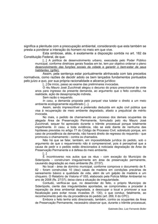 significa a plenitude com a preocupação ambiental, considerando que esta também se
presta a ponderar a interação do homem no meio em que vive.
Esta simbiose, aliás, é exatamente a disposição contida no art. 182 da
Constituição Federal, de que:
[...] A política de desenvolvimento urbano, executada pelo Poder Público
municipal, conforme diretrizes gerais fixadas em lei, tem por objetivo ordenar o pleno
desenvolvimento das funções sociais da cidade e garantir o bem-estar de seus
habitantes. (grifei).
Assim, pela sentença estar pontualmente alinhavada com tais preceitos
normativos, como razões de decidir adoto os bem lançados fundamentos pontuados
pelo juízo a quo, por sua própria racionalidade e alicerce jurídico:
[...] De início, passo ao exame das preliminares invocadas.
O réu Mauro José Zucchinali alegou o decurso do prazo prescricional de vinte
anos para ingresso da presente demanda, ao argumento que o feito constitui, na
realidade, ação de desapropriação indireta.
Sem razão o requerido.
In casu, a demanda proposta pelo parquet visa tutelar o direito a um meio
ambiente ecologicamente equilibrado [...].
Assim, sendo imprescritível a pretensão deduzida em ação civil pública que
visa à recuperação de meio ambiente degradado, afasto a prejudicial de mérito
invocada.
No mais, o pedido de chamamento ao processo dos demais ocupantes da
alegada Área de Preservação Permanente, formulado pelo réu Mauro José
Zucchinali, sequer foi apreciado durante o trâmite processual porque totalmente
impertinente. In casu, a toda evidência, não se está diante de nenhuma das
hipóteses previstas no artigo 77 do Código de Processo Civil, sobretudo porque, em
caso de procedência da demanda, não haverá direito de regresso do requerido - que
promoveu o chamamento - contra os chamados.
Não há que se falar, também, em impossibilidade jurídica do pedido, sob o
argumento de que o requerimento não é compreensível, pois é perceptível que a
causa de pedir e o pedido estão direcionados à noticiada degradação de Área de
Preservação Permanente e à defesa do meio ambiente.
[...]
É incontroverso nos autos que os réus - com exceção do Município de
Siderópolis - construíram irregularmente em área de preservação permanente,
causando degradação ao meio ambiente (fls. 27/37).
No local - área de domínio municipal, conforme comprova o documento de fl.
82 - foram construídas 10 (dez) casas de madeira em condições precárias de
saneamento básico e qualidade de vida, além de um galpão de madeira e um
chiqueiro. O Relatório de Vistoria nº 055, elaborado pela Polícia Militar Ambiental no
ano de 2008 (fls. 27/37), deixa clara a situação de irregularidade.
Contudo, verifica-se que, no desenrolar do feito, o próprio Município de
Siderópolis, ciente das irregularidades apontadas, se comprometeu a proceder à
reparação da área ambiental degradada, a desocupar o local e promover a sua
fiscalização para evitar novas invasões (fl. 130), o que conduz, fatalmente, ao
reconhecimento pelo réu da procedência do pedido (art. 269, II do CPC).
Embora o feito tenha sido direcionado, também, contra os ocupantes da Área
de Preservação Permanente, necessário observar que, durante o trâmite processual,
Gabinete Des. Luiz Fernando Boller
 