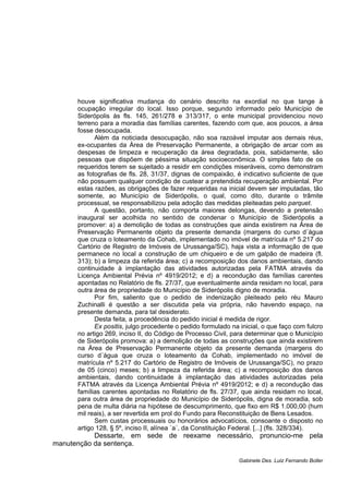 houve significativa mudança do cenário descrito na exordial no que tange à
ocupação irregular do local. Isso porque, segundo informado pelo Município de
Siderópolis às fls. 145, 261/278 e 313/317, o ente municipal providenciou novo
terreno para a moradia das famílias carentes, fazendo com que, aos poucos, a área
fosse desocupada.
Além da noticiada desocupação, não soa razoável imputar aos demais réus,
ex-ocupantes da Área de Preservação Permanente, a obrigação de arcar com as
despesas de limpeza e recuperação da área degradada, pois, sabidamente, são
pessoas que dispõem de péssima situação socioeconômica. O simples fato de os
requeridos terem se sujeitado a residir em condições miseráveis, como demonstram
as fotografias de fls. 28, 31/37, dignas de compaixão, é indicativo suficiente de que
não possuem qualquer condição de custear a pretendida recuperação ambiental. Por
estas razões, as obrigações de fazer requeridas na inicial devem ser imputadas, tão
somente, ao Município de Siderópolis, o qual, como dito, durante o trâmite
processual, se responsabilizou pela adoção das medidas pleiteadas pelo parquet.
A questão, portanto, não comporta maiores delongas, devendo a pretensão
inaugural ser acolhida no sentido de condenar o Município de Siderópolis a
promover: a) a demolição de todas as construções que ainda existirem na Área de
Preservação Permanente objeto da presente demanda (margens do curso d´água
que cruza o loteamento da Cohab, implementado no imóvel de matrícula nº 5.217 do
Cartório de Registro de Imóveis de Urussanga/SC), haja vista a informação de que
permanece no local a construção de um chiqueiro e de um galpão de madeira (fl.
313); b) a limpeza da referida área; c) a recomposição dos danos ambientais, dando
continuidade à implantação das atividades autorizadas pela FATMA através da
Licença Ambiental Prévia nº 4919/2012; e d) a recondução das famílias carentes
apontadas no Relatório de fls. 27/37, que eventualmente ainda residam no local, para
outra área de propriedade do Município de Siderópolis digno de moradia.
Por fim, saliento que o pedido de indenização pleiteado pelo réu Mauro
Zuchinalli é questão a ser discutida pela via própria, não havendo espaço, na
presente demanda, para tal desiderato.
Desta feita, a procedência do pedido inicial é medida de rigor.
Ex positis, julgo procedente o pedido formulado na inicial, o que faço com fulcro
no artigo 269, inciso II, do Código de Processo Civil, para determinar que o Município
de Siderópolis promova: a) a demolição de todas as construções que ainda existirem
na Área de Preservação Permanente objeto da presente demanda (margens do
curso d´água que cruza o loteamento da Cohab, implementado no imóvel de
matrícula nº 5.217 do Cartório de Registro de Imóveis de Urussanga/SC), no prazo
de 05 (cinco) meses; b) a limpeza da referida área; c) a recomposição dos danos
ambientais, dando continuidade à implantação das atividades autorizadas pela
FATMA através da Licença Ambiental Prévia nº 4919/2012; e d) a recondução das
famílias carentes apontadas no Relatório de fls. 27/37, que ainda residam no local,
para outra área de propriedade do Município de Siderópolis, digna de moradia, sob
pena de multa diária na hipótese de descumprimento, que fixo em R$ 1.000,00 (hum
mil reais), a ser revertida em prol do Fundo para Reconstituição de Bens Lesados.
Sem custas processuais ou honorários advocatícios, consoante o disposto no
artigo 128, § 5º, inciso II, alínea `a´, da Constituição Federal. [...] (fls. 328/334).
Dessarte, em sede de reexame necessário, pronuncio-me pela
manutenção da sentença.
Gabinete Des. Luiz Fernando Boller
 