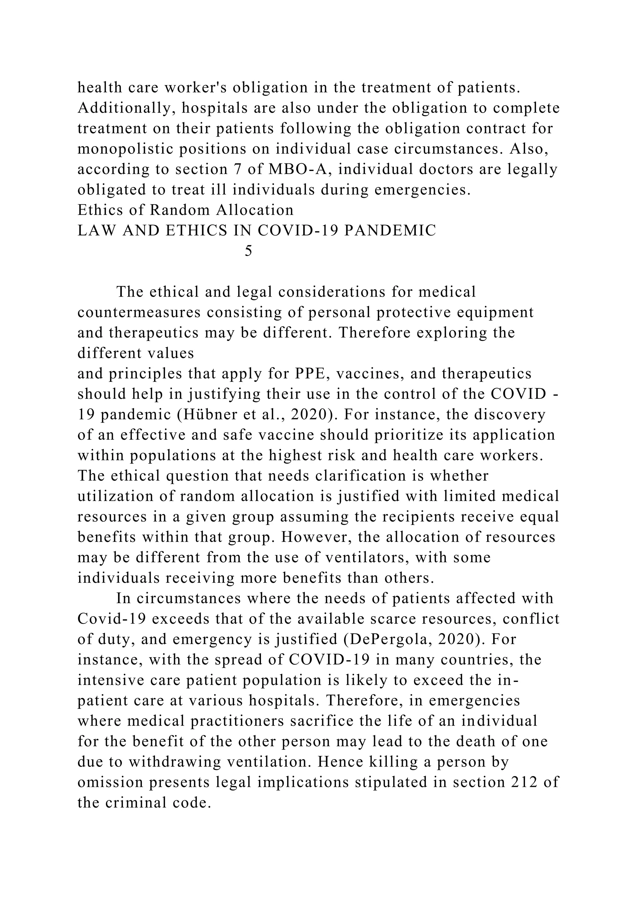 health care worker's obligation in the treatment of patients.
Additionally, hospitals are also under the obligation to complete
treatment on their patients following the obligation contract for
monopolistic positions on individual case circumstances. Also,
according to section 7 of MBO-A, individual doctors are legally
obligated to treat ill individuals during emergencies.
Ethics of Random Allocation
LAW AND ETHICS IN COVID-19 PANDEMIC
5
The ethical and legal considerations for medical
countermeasures consisting of personal protective equipment
and therapeutics may be different. Therefore exploring the
different values
and principles that apply for PPE, vaccines, and therapeutics
should help in justifying their use in the control of the COVID -
19 pandemic (Hübner et al., 2020). For instance, the discovery
of an effective and safe vaccine should prioritize its application
within populations at the highest risk and health care workers.
The ethical question that needs clarification is whether
utilization of random allocation is justified with limited medical
resources in a given group assuming the recipients receive equal
benefits within that group. However, the allocation of resources
may be different from the use of ventilators, with some
individuals receiving more benefits than others.
In circumstances where the needs of patients affected with
Covid-19 exceeds that of the available scarce resources, conflict
of duty, and emergency is justified (DePergola, 2020). For
instance, with the spread of COVID-19 in many countries, the
intensive care patient population is likely to exceed the in-
patient care at various hospitals. Therefore, in emergencies
where medical practitioners sacrifice the life of an individual
for the benefit of the other person may lead to the death of one
due to withdrawing ventilation. Hence killing a person by
omission presents legal implications stipulated in section 212 of
the criminal code.
 