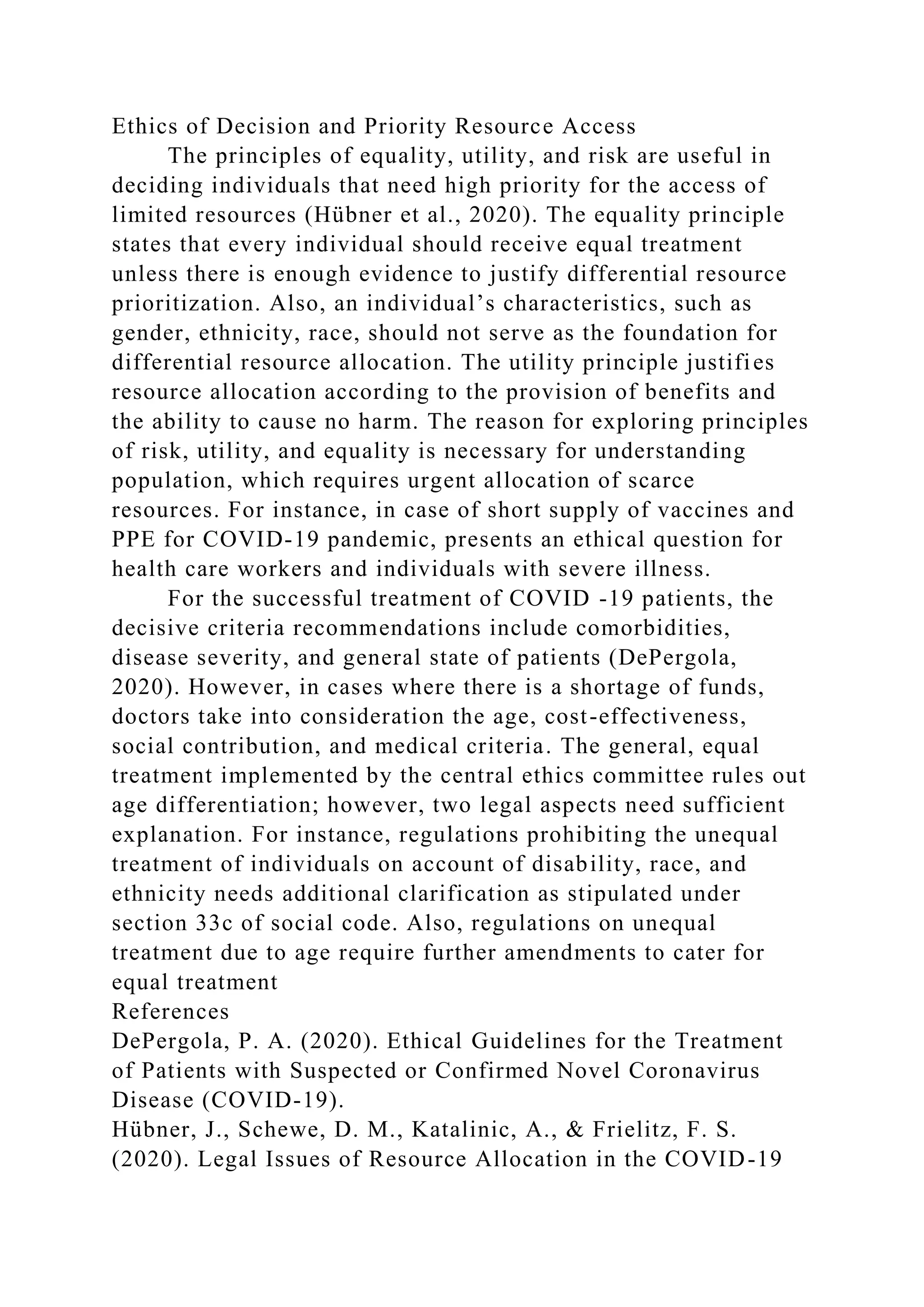 Ethics of Decision and Priority Resource Access
The principles of equality, utility, and risk are useful in
deciding individuals that need high priority for the access of
limited resources (Hübner et al., 2020). The equality principle
states that every individual should receive equal treatment
unless there is enough evidence to justify differential resource
prioritization. Also, an individual’s characteristics, such as
gender, ethnicity, race, should not serve as the foundation for
differential resource allocation. The utility principle justifies
resource allocation according to the provision of benefits and
the ability to cause no harm. The reason for exploring principles
of risk, utility, and equality is necessary for understanding
population, which requires urgent allocation of scarce
resources. For instance, in case of short supply of vaccines and
PPE for COVID-19 pandemic, presents an ethical question for
health care workers and individuals with severe illness.
For the successful treatment of COVID -19 patients, the
decisive criteria recommendations include comorbidities,
disease severity, and general state of patients (DePergola,
2020). However, in cases where there is a shortage of funds,
doctors take into consideration the age, cost-effectiveness,
social contribution, and medical criteria. The general, equal
treatment implemented by the central ethics committee rules out
age differentiation; however, two legal aspects need sufficient
explanation. For instance, regulations prohibiting the unequal
treatment of individuals on account of disability, race, and
ethnicity needs additional clarification as stipulated under
section 33c of social code. Also, regulations on unequal
treatment due to age require further amendments to cater for
equal treatment
References
DePergola, P. A. (2020). Ethical Guidelines for the Treatment
of Patients with Suspected or Confirmed Novel Coronavirus
Disease (COVID-19).
Hübner, J., Schewe, D. M., Katalinic, A., & Frielitz, F. S.
(2020). Legal Issues of Resource Allocation in the COVID-19
 