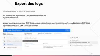 19
Export des logs
Création de l’export au niveau de chaque projet
Au niveau d’une organisation, il est possible de le faire en
ligne de commande
gcloud logging sinks create GCPLogs bigquery.googleapis.com/projects/projet_export/datasets/GCPLogs --
organization=1051XXXX --include-children
 