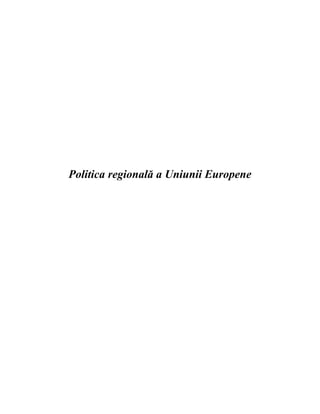 Politica regională a Uniunii Europene <br />Cuprins<br />Rezumat2Introducere3Evoluţia politicii de dezvoltare regională4Instrumentele financiare ale politicii regionale 8Reforma politicii de dezvoltare regională pentru 2007-201311Concluzii  13Bibliografie 15<br />,[object Object],Conceptul de quot;
Politică regionalăquot;
 defineşte un ansamblu de politici menite să reducă diferenţele economice şi sociale existente între regiunile statelor membre, în scopul asigurării unei dezvoltări armonioase a întregului spaţiu comunitar.  <br />Deşi Uniunea Europeană este una dintre cele mai bogate zone de pe glob, există diferenţe considerabile între regiunile sale sub aspectul veniturilor şi al oportunităţilor. Prin politica sa regională, UE transferă resurse din zonele prospere în cele mai sărace. Scopul constă în modernizarea regiunilor mai puţin dezvoltate pentru a le da posibilitatea să ajungă la nivelul celorlalte regiuni din Uniunea Europeană.<br />În această lucrare, încercăm să înţelegem conceptual de politică regională, evoluţia şi reformele politicii de dezvoltare regionale a U.E. şi instrumentele financiare ale politicii regionale a Uniunii Europene.<br />Analizăm, de asemenea, aspectele problematice, tendinţele şi provocările întâlnite în cadrul politicii regionale a Uniunii Europene.<br />Cuvinte cheie: dezvoltare regională, fonduri de coeziune, instrumente financiare, fond european.<br />,[object Object],Politica de dezvoltare regională reprezintă un ansamblu de măsuri planificate şi promovate de autorităţile administraţiei publice centrale şi locale, în scopul asigurării unei dezvoltări socio-economice dinamice şi durabile, prin valorificarea eficientă a potenţialului regional şi local.<br />Obiectivele politicii de dezvoltare regională sunt următoarele:<br />Diminuarea dezechilibrelor regionale existente, prin stimularea dezvoltării echilibrate, prin recuperarea accelerată a întârzierilor în dezvoltarea zonelor defavorizate ca urmare a unor condiţii istorice, geografice, economice, sociale, politice, şi preîntâmpinarea producerii de noi dezechilibre;<br />Corelarea politicilor şi activităţilor sectoriale guvernamentale la nivelul regiunilor, prin stimularea iniţiativelor şi prin valorificarea resurselor locale şi regionale, în scopul dezvoltării economico-sociale durabile şi al dezvoltării culturale a acestora;<br />Stimularea cooperării interregionale, interne şi internaţionale, a celei transfrontaliere, inclusiv în cadrul euroregiunilor, precum şi participarea regiunilor de dezvoltare la structurile şi organizaţiile europene care promovează dezvoltarea economică şi instituţională a acestora, în scopul realizării unor proiecte de interes comun.<br />Obiectivele dezvoltării regionale sunt abordate la 3 niveluri teritoriale:<br />A.  la nivelul Uniunii Europene<br />- este nivelul general de abordare, prin care se stabilesc principiile şi obiectivele unei politici de dezvoltare regională supra-naţionale, care urmăreşte să creeze un nivel mai bun al coeziunii sociale şi economice între cele 27 de state membre.<br />B.  la nivelul fiecărui stat membru al UE<br />- este o abordare specifică fiecărui stat membru.<br />C.  la nivelul regional propriu-zis<br />- este o abordare care se bazează pe obiective şi ţinte specifice, în concordanţă cu nevoile şi potenţialul caracteristic fiecărei regiuni în parte.<br />Politica de dezvoltare regională este una din politicile cele mai importante şi cele mai complexe ale Uniunii Europene, statut ce decurge din faptul că, prin obiectivul său de reducere a disparităţilor economice şi sociale existente între diversele regiuni ale Europei, acţionează asupra unor domenii semnificative pentru dezvoltare, precum creşterea economică şi sectorul IMM, transporturile, agricultura, dezvoltarea urbană, protecţia mediului, ocuparea şi formarea profesională, educaţia, egalitatea de gen etc. Concepută ca o politică a solidarităţii la nivel european, politica regională se bazează în principal pe solidaritate financiară, adică pe redistribuirea unei părţi din bugetul comunitar realizat prin contribuţia Statelor Membre către regiunile şi grupurile sociale mai puţin prospere (pentru perioada 2000-2006, suma aferentă reprezintă aproximativ o treime din bugetul UE). De fapt, se poate spune că politica de dezvoltare regională are un pronunţat caracter instrumental, iar prin fondurile sale de solidaritate (Fondul de coeziune, Fondurile structurale, Fondul de solidaritate) contribuie la finanţarea altor politici sectoriale – cum ar fi politica agricolă, politica socială, politica de protecţie a mediului.<br />În plus, politica regională este corelată şi cu politica de extindere a Uniunii Europene, prin crearea fondurilor speciale de pre-aderare Phare (fond de sprijin pentru reconstrucţia economică), ISPA (instrument al politicilor structurale, ce prefigurează Fondul de coeziune) şi SAPARD (program special pentru agricultură) la care au acces ţările în curs de aderare şi prin care este sprijinită tranziţia acestora la standardele şi structurile de organizare ale UE. Caracterul complex al politicii de dezvoltare regională este subliniat şi de modul în care acesta integrează trei dintre obiectivele prioritare ale UE: coeziunea economică şi socială, extinderea aplicării principiului subsidiarităţii şi dezvoltarea durabilă.<br />Astfel, coeziunea economică şi socială nu numai că este prezentă la nivelul obiectivelor fondurilor structurale, dar importanţa sa este reflectată prin crearea unui fond omonim (Fondul de coeziune) ce sprijină grăbirea procesului de convergenţă şi atingere a nivelelor medii de dezvoltare ale UE, a patru State Membre mai puţin dezvoltate: Spania, Portugalia, Grecia şi Irlanda. Principiul subsidiarităţii - care reprezintă gradul crescut de implicare a Statelor Membre în dezvoltarea şi implementarea politicilor comunitare- este prezent şi la nivelul altor politici. În contextul de faţă, acest principiu are aplicabilitate în negocierea finanţării din fondurile de solidaritate de către fiecare stat în parte (în funcţie de priorităţile naţionale şi regionale) precum şi în responsabilitatea ce revine acestora din urmă în implementarea, monitorizarea şi evaluarea programelor stabilite de comun acord. Strategia<br />dezvoltării durabile este prezentă ca prioritate a programelor de solidaritate europeană, în special prin accentul pus pe protecţia mediului şi pe dezvoltarea de măsuri în această direcţie.<br />Însă această strategie nu este numai europeană, ci există ca strategie globală promovată în toată<br />lumea prin variate acorduri internaţionale, ceea ce subliniază o dată în plus caracterul complex al politicii de dezvoltare regională şi coerenţa internă a obiectivelor comunitare.<br />,[object Object],Competeţia în creştere dintre diferite regiuni, implicit activităţile desfăşurate în cadrul acestora, atât în interiorul Uniunii Europene cât şi în afara acesteia reprezintă o stare de fapt a lumii quot;
globalizatequot;
 în care trăim. Nota distinctă pe care UE o realizează, în tot acest peisaj, constă în atenţia pe care o acorda faptului că nu toate regiunile se bucura de aceleaşi condiţii economice, geografice şi sociale şi, ca urmare a acestei realităţi, nu toate pot concura de pe aceleaşi poziţii.<br />Principiile unei politici de dezvoltare regională au fost avute în vedere la nivel European încă din 1957, odată cu semnarea Tratatului de la Roma, când cele 6 ţări semnatare (Belgia, Franţa, Germania, Italia, Luxemburg, Olanda) au căzut de acord asupra nevoii reducerii diferenţelor existente între diferitele regiuni şi sprijinirii celor mai puţin favorizate, în scopul realizării unei economii comunitare solide şi unitare.<br />Această nevoie a fost concretizată în 1958, prin înfiinţarea Fondului Social European (FSE) ca<br />principal instrument al politicii sociale comunitare, fiind centrat pe îmbunătăţirea modului în care funcţionează piaţa muncii în diferite ţări şi pe re-integrarea şomerilor pe piaţa muncii.<br />În 1962, în momentul atingerii unui conses în privinţa dezvoltării unei politici agricole comune a fost înfiinţat Fondul European pentru Orientare şi Garantare Agricolă (FEOGA), în scopul finanţării politicii agricole comune şi pentru sprijinirea dezvoltării regiunilor rurale şi îmbunătăţirea structurilor agricole. În 1964 a fost împărţit în 2 secţiuni principale - una de Orientare şi alta de Garantare - care contribuie la implementarea unei politici susţinute de reforme în agricultură şi la promovarea unor noi forme de dezvoltare rurală.<br />Ulterior, s-au pus bazele Fondului Social European şi a Băncii Europene de Investiţii. Alte instrumente au fost create în timp, concomitent construcţiei europene şi creşterii numărului de noi State Membre.<br />Pentru mulţi ani, disparităţile regionale din punctul de vedere al nivelului de dezvoltare şi al calităţii vieţii făceau obiectul politicilor naţionale ale Statelor Membre. Multe îmbunătăţiri au putut fi observate din momentul în care Uniunea Europeană a iniţiat politica de reducere a lor.<br />După aderarea la Uniunea Europeană a Marii Britanii, a Irlandei şi a Danemarcei, în 1973, anul 1975 aduce crearea unui al treilea fond – Fondul European de Dezvoltare Regională (FEDR), cu scopul de a redistribui o parte a contribuţiilor bugetare ale Statelor Membre către regiunile cele mai sărace ale comunităţii, în vederea sprijinirii dezvoltării lor economice. Menirea iniţială a acestui fond a fost de a sprijini regenerarea regiunilor industriale aflate în declin din Marea Britanie şi de a compensa fondurile reduse pe care Marea Britanie le primea prin intermediul Politicii Agricole Comune. Integrarea Greciei şi, ulterior a Spaniei şi Portugaliei, au făcut că, treptat, fondul să se adreseze tuturor acelor regiuni rămase în urmă, din punctul de vedere al dezvoltării. Astfel, FEDR redistribuie bugetul comunitar în investiţii productive (pentru crearea şi menţinerea unor locuri de muncă durabile) şi în investiţii în infrastructură.<br />Un moment important în dezvoltarea politicii regionale este reprezentat de adoptarea Actului<br />Unic European, în 1986, prin care se introduce conceptul de coeziune economică – adică a eliminării diferenţelor economice existente la nivelul diferitelor regiuni - şi se crează premisele unei politici de coeziune economică şi socială ca politică de sine stătătoare şi avînd drept scop facilitarea aderării la piaţa unică europeană a ţărilor din sudul Europei.<br />În februarie 1988, Consiliul European de la Bruxelles extinde operaţiunea fondurilor de solidaritate, reprezentate de fondurile menţionate anterior şi numite acum Fonduri structurale – mai precis creşte considerabil alocaţiile acestora din bugetul comunitar. Astfel, este recunoscută şi declarată oficial importanţa acestor instrumente pentru reducerea disparităţilor regionale la nivel comunitar.<br />Un element de noutate în cristalizarea politicii regionale îl reprezintă crearea programului Phare, în 1989, în scopul sprijinirii Poloniei şi Ungariei (abia ieşite din spaţiul blocului comunist) în<br />efortul de reconstrucţie a economiilor lor naţionale şi revizuirea acestuia, în anul 2000, în scopul susţinerii dezvoltării regionale în ţările candidate.<br />Tratatul de la Maastricht a transformat coeziunea economică şi socială într-unul dintre obiectivele prioritare ale Comunităţii, alături de o uniune economică şi monetară şi o piaţă unică europeană. Prin crearea de criterii pentru convergenta economică şi bugetară a Statelor Membre, TUE a impus un control mai riguros al deficiturilor publice. Pentru ţările mai puţin bogate, aceasta a însemnat o politică bugetară strictă coroborata cu investiţii în infrastructura, necesare accelerării procesului de dezvoltare. Acesta a fost momentul în care Uniunea a decis crearea Fondului de Coeziune cu scopul de a sprijini ţările membre mai puţin dezvoltate să se integreze în Uniunea Economică şi Monetară în cele mai bune condiţii, prin cofinanţarea proiectelor de investiţii din domeniile transport şi mediu.<br />Consiliul European de la Edinburgh din decembrie 1992 a decis creşterea fondurilor alocate în perioada 1994 - 1999 cu peste 40%. Anul următor a fost creat Instrumentul Financiar de Orientare în Pescuit, ca răspuns la criza din sectorul pescuitului de la începutul anilor 90, cu scopul de sprijin restructurarea acestui domeniu.<br />Odată cu ratificarea Tratatului Uniunii Europene în 1993, problema coeziunii economice şi<br />sociale apare din nou în agenda comunitară şi devine unul dintre principalele obiective ale Uniunii, alături de uniunea economică şi monetară şi de piaţa unică europeană. De asemenea, duce şi la crearea unui nou fond – Fondul de coeziune, ce are drept scop sprijinirea proiectelor din domeniului protecţiei mediului şi infrastructurii de transport în Statele Membre mai puţin dezvoltate (Spania, Portugalia, Grecia şi Irlanda).<br />În anul 1994 este înfiinţat un nou fond structural, al patrulea - Instrumentul Financiar de Orientare în domeniul Pescuitului (IFOP), creat prin gruparea tuturor instrumentelor comunitare privind pescuitul existente la acel moment. IFOP a fost creat în perspectiva extinderii UE către nord, odată cu aderarea Finlandei şi Suediei în 1995. În acelaşi an devine activ şi Comitetul Regiunilor - organ consultativ înfiinţat prin Tratatul de la Maastricht, cu rolul de a emite opinii în procesul de decizie şi de a sprijini Comisia Europeană în activităţile sale din sectorul dezvoltării regionale.<br />Tratatul de la Amsterdam a subliniat, încă o dată, importanta coeziunii, incluzând şi titluri speciale pentru ocupare, accentuând nevoia de acţiona la nivel european pentru reducerea şomajului.<br />La Consiliul European de la Berlin, din martie 1999, şefii de Guvern ai Statelor Membre au ajuns la un consens în privinţa Agendei 2000, un plan de acţiune iniţiat de Comisie pentru întări Politicile Comunitare şi pentru a oferi Uniunii un cadru financiar, ce a ţinut cont de extinderea din mai 2004. Agenda 2000 a inclus de asemenea reforma fondurilor structurale.<br />Un nou (şi ultim) instrument de solidaritate a fost creat în 2002, în urma inundaţiilor majore<br />suferite de ţările Europei Centrale. Fondul de Solidaritate al Uniunii Europene avea scopul de a interveni în cazul dezastrelor naturale majore şi cu repercusiuni puternice asupra condiţiilor de viaţă în regiunile afectate, asupra mediului sau economiei acestora. Aportul acestuia a fost resimţit în reconstrucţia infrastructurilor şi relansarea economică a regiunilor afectate de inundaţii, în Estul Europei (2002) (dar şi în Portugalia, în 2003, în cazul deversării de petrol de la Prestige).<br />În prezent Politica Regionala a Uniunii Europene se confruntă cu trei mari provocări:<br />,[object Object]