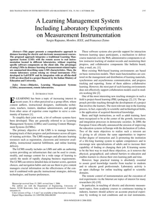 IEEE TRANSACTIONS ON INSTRUMENTATION AND MEASUREMENT, VOL. 55, NO. 5, OCTOBER 2006                                                               1757




                               A Learning Management System
                              Including Laboratory Experiments
                               on Measurement Instrumentation
                                            Sergio Rapuano, Member, IEEE, and Francesco Zoino


   Abstract—This paper presents a comprehensive approach to                           These software systems also provide support for interaction
distance learning for electric and electronic measurement courses.                 between learning space participants, a mechanism to deliver
The proposed approach integrates a traditional Learning Man-                       course materials over the Web, administrative components to al-
agement System (LMS) with the remote access to real instru-
mentation located in different laboratories, without requiring                     low instructor tracking of student records and monitoring their
speciﬁc software components on the client side. The advantages                     progress, and collaborative components like bulletin board,
of using LMSs in distance learning of measurement-related topics                   chat, e-mail, etc. [1].
are summarized describing some LMS characteristics. Then, the                         Most existing Web-based learning environments are based
remote laboratory system relying on virtual instruments (VIs)
                                                                                   on basic instruction models. Their main functionalities are cen-
developed in LabVIEW and its integration with an off-the-shelf
LMS are described in a project ﬁnanced by the Italian Ministry of                  tered on the management and distribution of learning materials,
Education and University.                                                          synchronous and asynchronous communication, and progress
                                                                                   tracking and reporting. Some of them address collaborative
  Index Terms—Didactics, Learning Management Systems
(LMSs), measurement, remote laboratories.                                          learning. However, the most part of such learning environments
                                                                                   does not effectively support collaboration models used in mod-
                           I. I NTRODUCTION                                        ern working life [2].
                                                                                      One of the most interesting new teaching strategies in such a

E     -LEARNING has been a topic of increasing interest in
      recent years. It is often perceived as a group effort, where
content authors, instructional designers, multimedia techni-
                                                                                   ﬁeld is project-based learning (PBL) pedagogy [2], [3]. The ap-
                                                                                   proach provides teaching through the development of a project
                                                                                   that involves the learners. The most relevant step in the learning
cians, teachers, trainers, database administrators, and people                     process, in fact, especially in scientiﬁc and technological ﬁelds,
from other areas of expertise come together to serve a com-                        is the application of acquired theoretical knowledge.
munity of learners [1].                                                               Basic and high instructions, as well as adult training, have
   To simplify their joint work, a lot of software systems have                    been recognized to be at the center of the growth, innovation,
been developed. They are generally referred to as Learning                         and integration processes in democratic societies. In 2000, the
Management Systems (LMSs) and Learning Content Manage-                             European Union ofﬁcially announced the mission of improving
ment Systems (LCMSs).                                                              the education systems in Europe with the declaration of Lisbon.
   The primary objective of the LMS is to manage learners,                         Two of the main objectives to realize such a mission are
keeping track of their progress and performance across all types                   1) giving to all citizens the same opportunities to improve
of training activities. The LMS manages and allocates learning                     his/her degree of instruction and 2) promoting the institution
resources such as registration, classroom and instructor avail-                    of a life-long learning system to update competences and to
ability, instructional material fulﬁllment, and online learning                    encourage new specializations of adults and to increase their
delivery.                                                                          capability of ﬁnding or changing their job. E-learning seems
   The LCMS usually includes an LMS and adds an authoring
                                                                                   to be the best way to reach these objectives, as it removes the
system providing an infrastructure that can be used to create,
                                                                                   physical, geographical, and cultural barriers to education and
modify, and manage content for a wide range of learning to
                                                                                   enables learners to choose their own learning path and time.
satisfy the needs of rapidly changing business requirements.
                                                                                      However, huge practical training is absolutely essential
The LCMS can retrieve detailed data on learner scores, question
                                                                                   to assure good knowledge transfer from teacher to students
choices, and navigation habits and can use them to give content
                                                                                   and to educate good professionals. Laboratory activity is
managers crucial information on the effectiveness of the con-
                                                                                   an open challenge for online teaching applied to scientiﬁc
tent if combined with speciﬁc instructional strategies, delivery
                                                                                   domains.
technologies, and learner preferences.
                                                                                      The remote control of instrumentation and the execution of
                                                                                   real experiments via the Internet are topics of interest for many
  Manuscript received June 15, 2005; revised June 1, 2006.
                                                                                   researchers [4]–[10].
  The authors are with the Department of Engineering, University of                   In particular, in teaching of electric and electronic measure-
Sannio, 82100 Benevento, Italy (e-mail: rapuano@unisannio.it; frazoino@            ment topics, from academic courses to continuous training in
unisannio.it).
  Color versions of Figs. 1–4 and 7 are available at http://ieeexplore.ieee.org.   industry, learners should achieve an accurate practical experi-
  Digital Object Identiﬁer 10.1109/TIM.2006.880309                                 ence by working in real conditions and on real instruments.

                                                                 0018-9456/$20.00 © 2006 IEEE
 