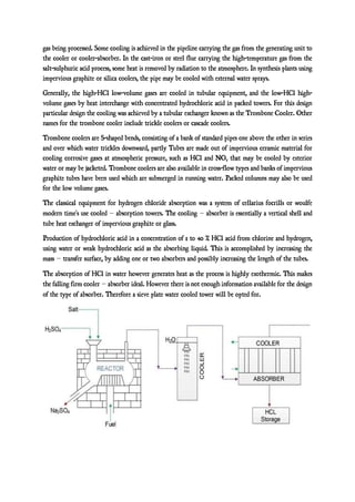 gas being processed. Some cooling is achieved in the pipeline carrying the gas from the generating unit to
the cooler or cooler-absorber. In the cast-iron or steel flue carrying the high-temperature gas from the
salt-sulphuric acid process, some heat is removed by radiation to the atmosphere. In synthesis plants using
impervious graphite or silica coolers, the pipe may be cooled with external water sprays.
Generally, the high-HCl low-volume gases are cooled in tubular equipment, and the low-HCl high-
volume gases by heat interchange with concentrated hydrochloric acid in packed towers. For this design
particular design the cooling was achieved by a tubular exchanger known as the Trombone Cooler. Other
names for the trombone cooler include trickle coolers or cascade coolers.
Trombone coolers are S-shaped bends, consisting of a bank of standard pipes one above the other in series
and over which water trickles downward, partly Tubes are made out of impervious ceramic material for
cooling corrosive gases at atmospheric pressure, such as HCl and NO2 that may be cooled by exterior
water or may be jacketed. Trombone coolers are also available in cross-flow types and banks of impervious
graphite tubes have been used which are submerged in running water. Packed columns may also be used
for the low volume gases.
The classical equipment for hydrogen chloride absorption was a system of cellarius focrills or woulfe
modern time’s use cooled – absorption towers. The cooling – absorber is essentially a vertical shell and
tube heat exchanger of impervious graphite or glass.
Production of hydrochloric acid in a concentration of 1 to 40 % HCl acid from chlorine and hydrogen,
using water or weak hydrochloric acid as the absorbing liquid. This is accomplished by increasing the
mass – transfer surface, by adding one or two absorbers and possibly increasing the length of the tubes.
The absorption of HCl in water however generates heat as the process is highly exothermic. This makes
the falling firm cooler – absorber ideal. However there is not enough information available for the design
of the type of absorber. Therefore a sieve plate water cooled tower will be opted for.
 