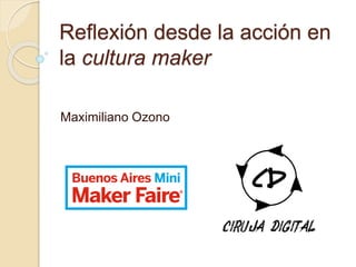 Reflexión desde la acción en
la cultura maker
Maximiliano Ozono
 