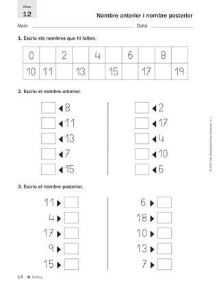 14
©2007IllesBalears/SantillanaEducación,S.L.
■ Reforç
Nombre anterior i nombre posterior
Nom Data
Fitxa
12
1. Escriu els nombres que hi falten.
3. Escriu el nombre posterior.
11
▼
4
▼
17
▼
9
▼
15
▼
6
▼
18
▼
10
▼
13
▼
7
▼
0 2 4 6 8
10 11 13 15 17 19
2. Escriu el nombre anterior.
8
▼
11
▼
13
▼
7
▼
2
▼
17
▼
4
▼10▼
15
▼
6
▼
891214 _ 0001-0056.qxd 16/2/07 09:06 Página 14
 