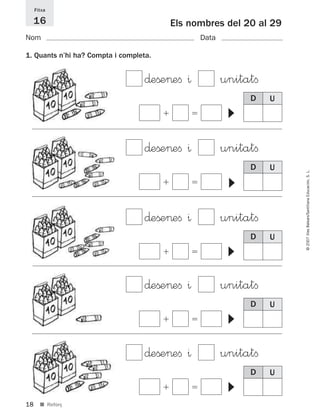 18
©2007IllesBalears/SantillanaEducación,S.L.
■ Reforç
Els nombres del 20 al 29
Nom Data
Fitxa
16
1. Quants n’hi ha? Compta i completa.
D U
∂eße>eﬁ ^ unitatﬁ
ϩ ϭ
▼
D U
∂eße>eﬁ ^ unitatﬁ
ϩ ϭ
▼ D U
∂eße>eﬁ ^ unitatﬁ
ϩ ϭ
▼
D U
∂eße>eﬁ ^ unitatﬁ
ϩ ϭ
▼
D U
∂eße>eﬁ ^ unitatﬁ
ϩ ϭ
▼
891214 _ 0001-0056.qxd 16/2/07 09:06 Página 18
 