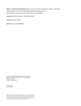 Reforç i ampliació Matemàtiques 1 és una obra col·lectiva concebuda, creada i realitzada
al Departament de Primària Illes Balears/Santillana Educación, S. L.,
sota la direcció de JOSÉ LUIS ALZU GOÑI i MIQUEL VIVES MADRIGAL
Il·lustració: Marimar Ferrero i José María Valera
Correcció: Gabriel Colom
Edició: Miquel Vives Madrigal
Aquest quadern està protegit per les lleis de drets d’autor i la seva propietat
intel·lectual correspon a Illes Balears/Santillana. Els usuaris legítims d’a-
quest quadern només estan autoritzats a fer-ne fotocòpies per usar-les com a
material d’aula. Queda prohibida qualsevol altra utilització tret dels usos per-
mesos, especialment aquella que tengui finalitats comercials.
© 2007 by Illes Balears/Santillana Educación, S. L.
Gremi de Teixidors, 26, local 13, 1º. 07009 Palma
PRINTED IN SPAIN
Imprès a Espanya per
CP: 891214
Depòsit legal:
891214 _ 0001-0056.qxd 16/2/07 09:06 Página 2
 