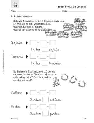 —ollarﬁ Ϫ ϭ
Q¤e∂e> collarﬁ.
Per¬eﬁ Ϫ ϭ
Q¤e∂e> πer¬eﬁ.
▼▼
21
©2007IllesBalears/SantillanaEducación,S.L.
■ Reforç
Suma i resta de desenes
Nom Data
Fitxa
19
1. Compta i completa.
S<åfa†eﬁ ϩ ϭ
H”^ hå såfa†eﬁ.
Tassonﬁ ϩ ϭ
H”^ hå tassonﬁ.
▼▼
Hi havia 4 safates, amb 10 tassons cada una.
En Manuel ha duit 2 safates més.
Quantes safates hi ha ara?
Quants de tassons hi ha ara?
Na Bel tenia 6 collars, amb 10 perles
cada un. Ha venut 3 collars. Quants de
collars li queden? Quantes perles
queden en total?
891214 _ 0001-0056.qxd 16/2/07 09:06 Página 21
 