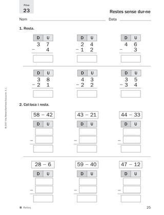 25
©2007IllesBalears/SantillanaEducación,S.L.
■ Reforç
Restes sense dur-ne
Nom Data
Fitxa
23
1. Resta.
2. Col·loca i resta.
3 7
Ϫ 3 4
58 Ϫ 42
D U
3 8
Ϫ 2 1
D U
1 4
Ϫ 3
D U
28 Ϫ 6
1 4
Ϫ 3
D U
43 Ϫ 21
1 4
Ϫ 3 2
D U
59 Ϫ 40
1 4
Ϫ 3
D U
44 Ϫ 33
1 4
Ϫ 3 3 2
D U
47 Ϫ 12
1 4
Ϫ 3 3 2
D U
2 4
Ϫ 1 2
D U
4 6
Ϫ 3 3
D U
4 3
Ϫ 2 2
D U
3 5
Ϫ 3 4
D U
891214 _ 0001-0056.qxd 16/2/07 09:06 Página 25
 