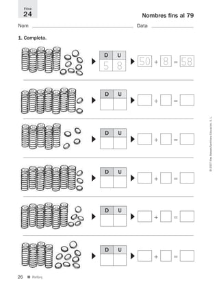 26
©2007IllesBalears/SantillanaEducación,S.L.
■ Reforç
Nombres fins al 79
Nom Data
1. Completa.
Fitxa
24
D U
D U
ϩ ϭ
▼
▼
ϩ ϭ
▼
▼
D U
ϩ ϭ
▼
▼
D U
ϩ ϭ
▼
▼
D U
ϩ ϭ
▼
▼
D U
ϩ ϭ
▼
▼
10 10
10
10
10
10 10
10 1010
1010
10
10
1010
10
10 10
101010
1010
10
10
10
10
1010
10
10
10
10
50 8 585 8
891214 _ 0001-0056.qxd 16/2/07 09:06 Página 26
 