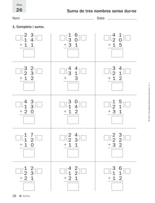 28
©2007IllesBalears/SantillanaEducación,S.L.
■ Reforç
Suma de tres nombres sense dur-ne
Nom Data
1. Completa i suma.
Fitxa
26
2 3
1 4
ϩ 1 1
1 6
3 0
ϩ 3 1
4 1
2 0
ϩ 1 5
3 2
2 3
ϩ 1 2
4 4
3 1
ϩ 1 3
3 4
2 1
ϩ 1 2
4 3
1 3
ϩ 2 0
3 0
1 4
ϩ 1 2
1 5
2 1
ϩ 3 1
1 7
1 2
ϩ 1 0
2 4
2 3
ϩ 1 1
2 3
2 2
ϩ 3 2
1 2
2 3
ϩ 2 1
4 2
1 2
ϩ 2 1
3 6
1 1
ϩ 1 2
891214 _ 0001-0056.qxd 16/2/07 09:06 Página 28
 