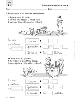 30
©2007IllesBalears/SantillanaEducación,S.L.
■ Reforç
Problemes de suma o resta
Nom Data
Fitxa
28
1. Llegeix, pensa si has de sumar o restar i resol.
N’Àngels tenia 17 llibres.
Na Sílvia li ha regalat 2 llibres més.
Quants de llibres té n’Àngels al final?
É”ﬁ u>
prob¬emå
∂æ
▼▼ ^
Ͻ ϭ
▼
TÆ llib®eﬁ.
▼▼
^
Ͻ ϭ
▼
TÆ gal¬e†eﬁ.
En Fèlix tenia 17 galletes.
N’ha regalat 2 a na Maria Josep.
Quantes galletes té en Fèlix al final?
É”ﬁ u>
prob¬emå
∂æ
S<olució
Da∂eﬁ
Oπeració
S<olució
Da∂eﬁ
Oπeració
891214 _ 0001-0056.qxd 16/2/07 09:06 Página 30
 