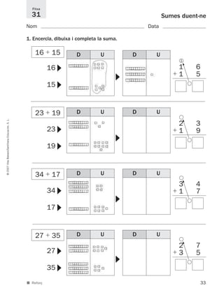 33
©2007IllesBalears/SantillanaEducación,S.L.
■ Reforç
Sumes duent-ne
Nom Data
Fitxa
31
1. Encercla, dibuixa i completa la suma.
16
15
▼▼
▼
23
19
▼▼
▼
34
17
▼▼
▼
34 ϩ 17
27 ϩ 35
23 ϩ 19
16 ϩ 15
27
35
▼▼
▼
D U D U
D U D U
D U D U
D U D U
1 6
ϩ 1 5
5
1
2 3
ϩ 1 9
5
3 4
ϩ 1 7
5
2 7
ϩ 3 5
5
891214 _ 0001-0056.qxd 16/2/07 09:06 Página 33
 