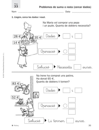 35
©2007IllesBalears/SantillanaEducación,S.L.
■ Reforç
Problemes de suma o resta (cercar dades)
Nom Data
1. Llegeix, cerca les dades i resol.
Fitxa
33
Na Maria vol comprar una pepa
i un puzle. Quants de doblers necessita?
▼
S<olució Necessitå euroﬁ.
14 €
35 €
83 €
52 €
▼
Da∂eﬁ
▼
Oπeració
^
▼
L”^ torne> euroﬁ.
Na Irene ha comprat uns patins.
Ha donat 65 €.
Quants de doblers li tornen?
28 €
Ͻ
▼
Da∂eﬁ
▼
Oπeració
^
Ͻ
S<olució
891214 _ 0001-0056.qxd 16/2/07 09:06 Página 35
 