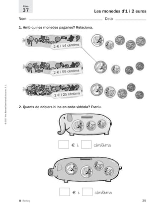 39
©2007IllesBalears/SantillanaEducación,S.L.
■ Reforç
Les monedes d’1 i 2 euros
Nom Data
Fitxa
37
1. Amb quines monedes pagaries? Relaciona.
1 € i 25 cèntims
2 € i 14 cèntims
2 € i 59 cèntims
2. Quants de doblers hi ha en cada vidriola? Escriu.
€ ^ ©èntimﬁ
€ ^ ©èntimﬁ
891214 _ 0001-0056.qxd 16/2/07 09:06 Página 39
 