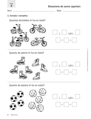 4
©2007IllesBalears/SantillanaEducación,S.L.
■ Reforç
Situacions de suma (ajuntar)
Nom Data
1. Compta i completa.
Fitxa
2
Quantes bicicletes hi ha en total?
^ só>
ϩ ϭ
^ só>
ϩ ϭ
^ só>
ϩ ϭ
Quants de patins hi ha en total?
Quants de balons hi ha en total?
891214 _ 0001-0056.qxd 16/2/07 09:06 Página 4
 