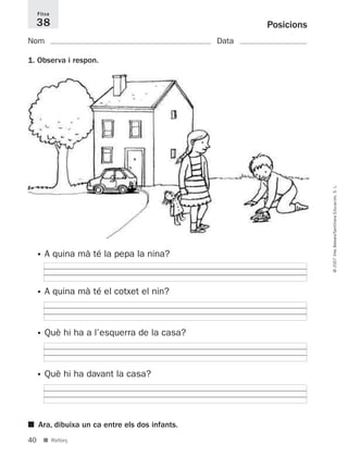 40
©2007IllesBalears/SantillanaEducación,S.L.
■ Reforç
Posicions
Nom Data
1. Observa i respon.
Fitxa
38
• A quina mà té la pepa la nina?
• A quina mà té el cotxet el nin?
• Què hi ha a l’esquerra de la casa?
• Què hi ha davant la casa?
■ Ara, dibuixa un ca entre els dos infants.
891214 _ 0001-0056.qxd 16/2/07 09:06 Página 40
 