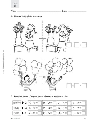 43
©2007IllesBalears/SantillanaEducación,S.L.
■ Ampliació
Nom Data
1. Observa i completa les restes.
2. Resol les restes. Després, pinta el resultat segons la clau.
Fitxa
3
2
3
4
▼
verd
▼
blau
▼
vermell
Ϫ ϭ
Ϫ ϭ
3Ϫ 1ϭ 5Ϫ 2ϭ 7Ϫ 3ϭ 4Ϫ 2ϭ
4Ϫ 1ϭ 5Ϫ 3ϭ 6Ϫ 3ϭ 6Ϫ 2ϭ
7Ϫ 5ϭ 8Ϫ 5ϭ 9Ϫ 5ϭ 8Ϫ 6ϭ
891214 _ 0001-0056.qxd 16/2/07 09:06 Página 43
 