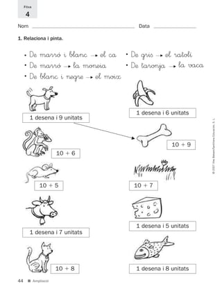 44
©2007IllesBalears/SantillanaEducación,S.L.
■ Ampliació
• Dæ marró ^ blan© F e¬ cå • Dæ griﬁ F e¬ ratolı
• Dæ marró F lå mo>eiå • Dæ taronjå F lå vacå
• Dæ blan© ^ >eg®æ F e¬ moi≈
1. Relaciona i pinta.
Nom Data
Fitxa
4
1 desena i 9 unitats
10 ϩ 6
10 ϩ 5
1 desena i 7 unitats
10 ϩ 8
1 desena i 6 unitats
10 ϩ 9
10 ϩ 7
1 desena i 5 unitats
1 desena i 8 unitats
F
891214 _ 0001-0056.qxd 16/2/07 09:06 Página 44
 